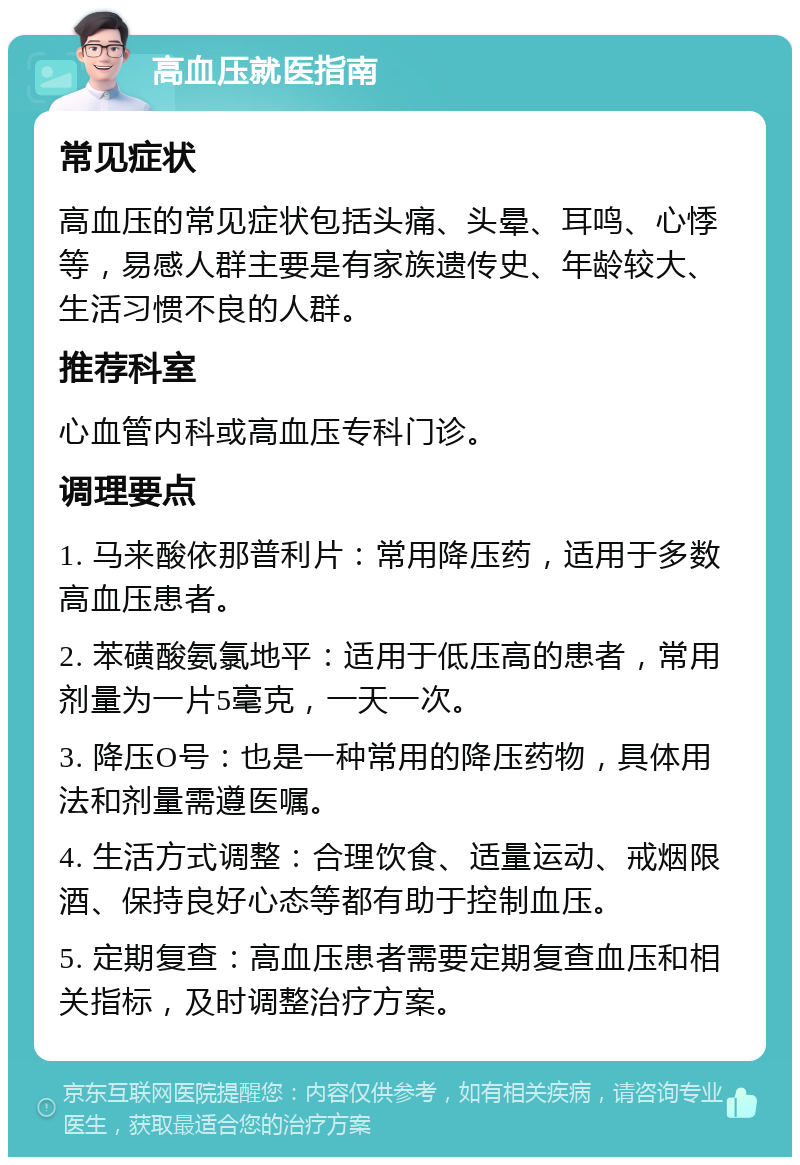 高血压就医指南 常见症状 高血压的常见症状包括头痛、头晕、耳鸣、心悸等，易感人群主要是有家族遗传史、年龄较大、生活习惯不良的人群。 推荐科室 心血管内科或高血压专科门诊。 调理要点 1. 马来酸依那普利片：常用降压药，适用于多数高血压患者。 2. 苯磺酸氨氯地平：适用于低压高的患者，常用剂量为一片5毫克，一天一次。 3. 降压O号：也是一种常用的降压药物，具体用法和剂量需遵医嘱。 4. 生活方式调整：合理饮食、适量运动、戒烟限酒、保持良好心态等都有助于控制血压。 5. 定期复查：高血压患者需要定期复查血压和相关指标，及时调整治疗方案。