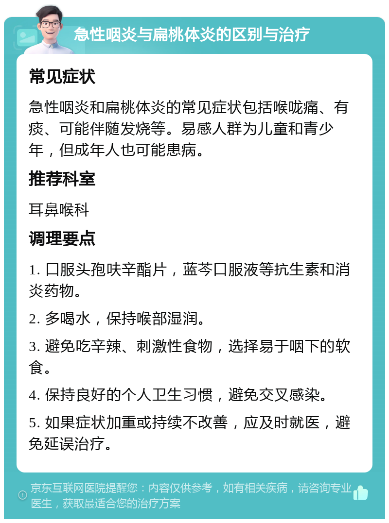 急性咽炎与扁桃体炎的区别与治疗 常见症状 急性咽炎和扁桃体炎的常见症状包括喉咙痛、有痰、可能伴随发烧等。易感人群为儿童和青少年，但成年人也可能患病。 推荐科室 耳鼻喉科 调理要点 1. 口服头孢呋辛酯片，蓝芩口服液等抗生素和消炎药物。 2. 多喝水，保持喉部湿润。 3. 避免吃辛辣、刺激性食物，选择易于咽下的软食。 4. 保持良好的个人卫生习惯，避免交叉感染。 5. 如果症状加重或持续不改善，应及时就医，避免延误治疗。