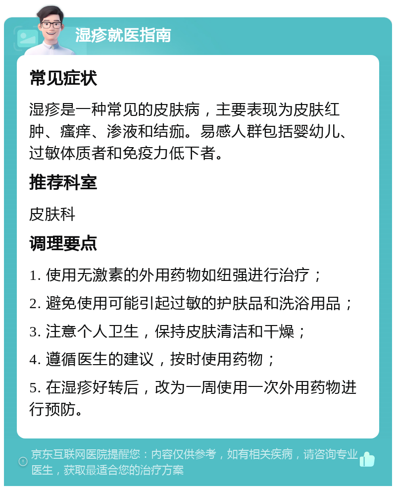 湿疹就医指南 常见症状 湿疹是一种常见的皮肤病，主要表现为皮肤红肿、瘙痒、渗液和结痂。易感人群包括婴幼儿、过敏体质者和免疫力低下者。 推荐科室 皮肤科 调理要点 1. 使用无激素的外用药物如纽强进行治疗； 2. 避免使用可能引起过敏的护肤品和洗浴用品； 3. 注意个人卫生，保持皮肤清洁和干燥； 4. 遵循医生的建议，按时使用药物； 5. 在湿疹好转后，改为一周使用一次外用药物进行预防。