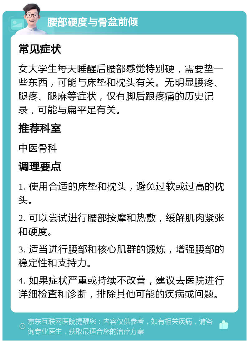 腰部硬度与骨盆前倾 常见症状 女大学生每天睡醒后腰部感觉特别硬，需要垫一些东西，可能与床垫和枕头有关。无明显腰疼、腿疼、腿麻等症状，仅有脚后跟疼痛的历史记录，可能与扁平足有关。 推荐科室 中医骨科 调理要点 1. 使用合适的床垫和枕头，避免过软或过高的枕头。 2. 可以尝试进行腰部按摩和热敷，缓解肌肉紧张和硬度。 3. 适当进行腰部和核心肌群的锻炼，增强腰部的稳定性和支持力。 4. 如果症状严重或持续不改善，建议去医院进行详细检查和诊断，排除其他可能的疾病或问题。