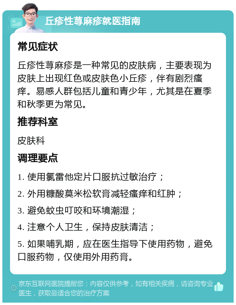 丘疹性荨麻疹就医指南 常见症状 丘疹性荨麻疹是一种常见的皮肤病，主要表现为皮肤上出现红色或皮肤色小丘疹，伴有剧烈瘙痒。易感人群包括儿童和青少年，尤其是在夏季和秋季更为常见。 推荐科室 皮肤科 调理要点 1. 使用氯雷他定片口服抗过敏治疗； 2. 外用糠酸莫米松软膏减轻瘙痒和红肿； 3. 避免蚊虫叮咬和环境潮湿； 4. 注意个人卫生，保持皮肤清洁； 5. 如果哺乳期，应在医生指导下使用药物，避免口服药物，仅使用外用药膏。