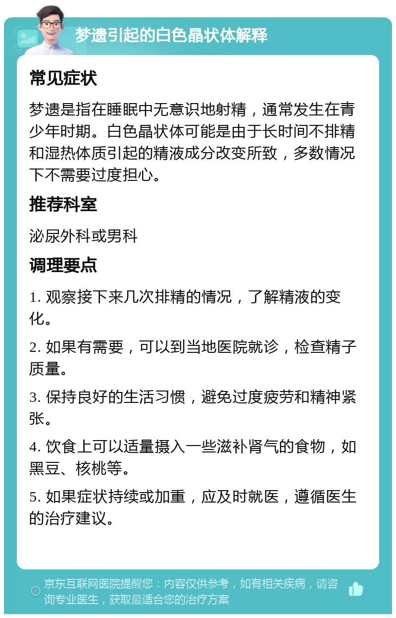 梦遗引起的白色晶状体解释 常见症状 梦遗是指在睡眠中无意识地射精，通常发生在青少年时期。白色晶状体可能是由于长时间不排精和湿热体质引起的精液成分改变所致，多数情况下不需要过度担心。 推荐科室 泌尿外科或男科 调理要点 1. 观察接下来几次排精的情况，了解精液的变化。 2. 如果有需要，可以到当地医院就诊，检查精子质量。 3. 保持良好的生活习惯，避免过度疲劳和精神紧张。 4. 饮食上可以适量摄入一些滋补肾气的食物，如黑豆、核桃等。 5. 如果症状持续或加重，应及时就医，遵循医生的治疗建议。