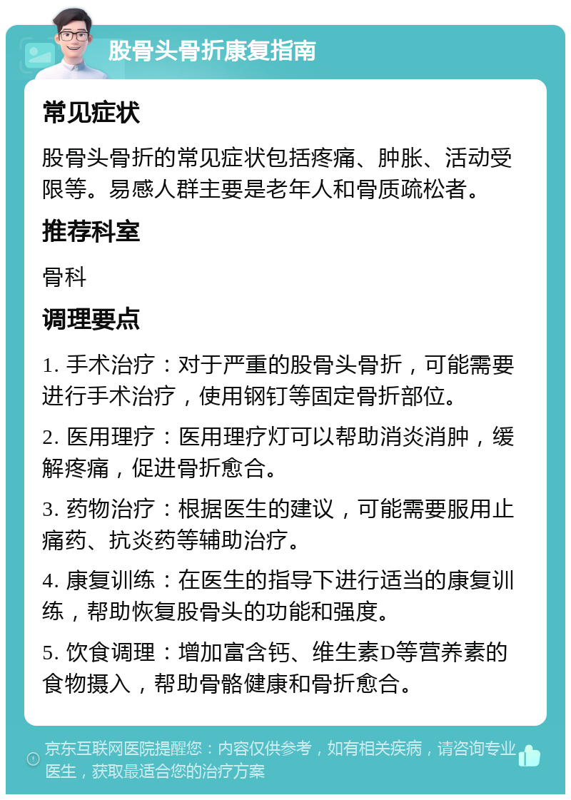 股骨头骨折康复指南 常见症状 股骨头骨折的常见症状包括疼痛、肿胀、活动受限等。易感人群主要是老年人和骨质疏松者。 推荐科室 骨科 调理要点 1. 手术治疗：对于严重的股骨头骨折，可能需要进行手术治疗，使用钢钉等固定骨折部位。 2. 医用理疗：医用理疗灯可以帮助消炎消肿，缓解疼痛，促进骨折愈合。 3. 药物治疗：根据医生的建议，可能需要服用止痛药、抗炎药等辅助治疗。 4. 康复训练：在医生的指导下进行适当的康复训练，帮助恢复股骨头的功能和强度。 5. 饮食调理：增加富含钙、维生素D等营养素的食物摄入，帮助骨骼健康和骨折愈合。