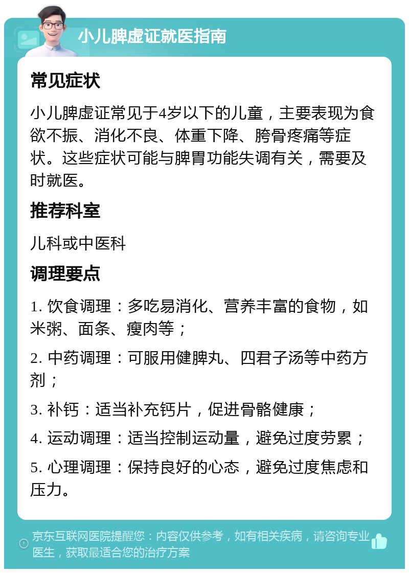 小儿脾虚证就医指南 常见症状 小儿脾虚证常见于4岁以下的儿童，主要表现为食欲不振、消化不良、体重下降、胯骨疼痛等症状。这些症状可能与脾胃功能失调有关，需要及时就医。 推荐科室 儿科或中医科 调理要点 1. 饮食调理：多吃易消化、营养丰富的食物，如米粥、面条、瘦肉等； 2. 中药调理：可服用健脾丸、四君子汤等中药方剂； 3. 补钙：适当补充钙片，促进骨骼健康； 4. 运动调理：适当控制运动量，避免过度劳累； 5. 心理调理：保持良好的心态，避免过度焦虑和压力。