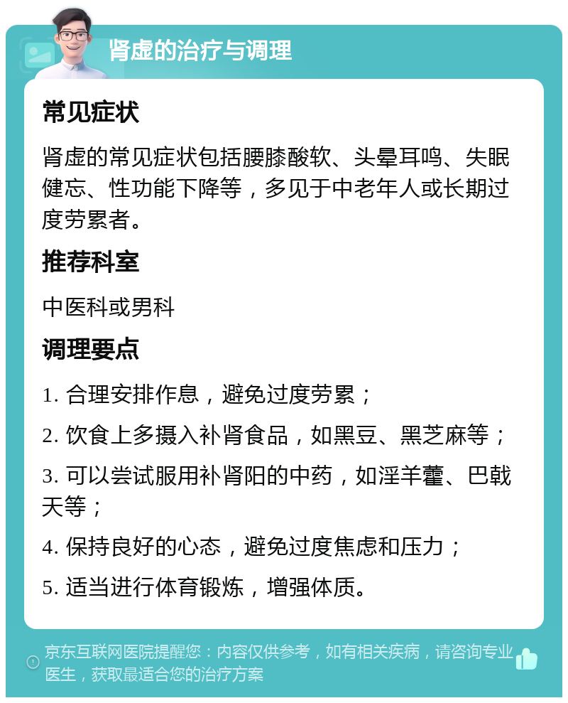 肾虚的治疗与调理 常见症状 肾虚的常见症状包括腰膝酸软、头晕耳鸣、失眠健忘、性功能下降等，多见于中老年人或长期过度劳累者。 推荐科室 中医科或男科 调理要点 1. 合理安排作息，避免过度劳累； 2. 饮食上多摄入补肾食品，如黑豆、黑芝麻等； 3. 可以尝试服用补肾阳的中药，如淫羊藿、巴戟天等； 4. 保持良好的心态，避免过度焦虑和压力； 5. 适当进行体育锻炼，增强体质。