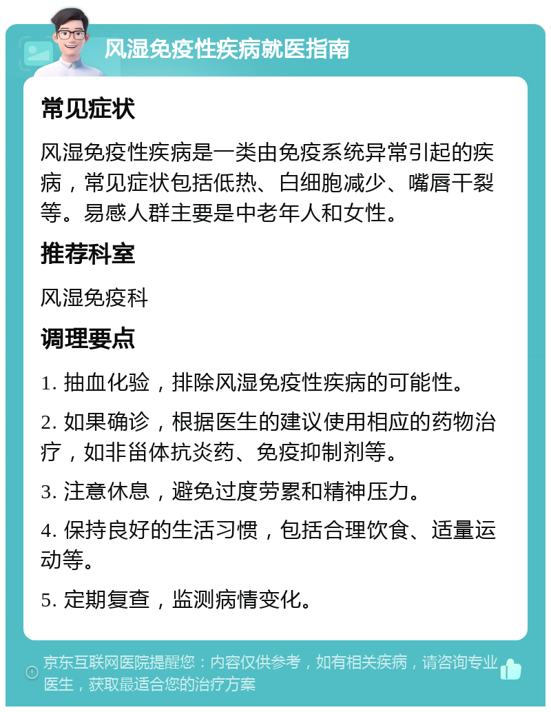 风湿免疫性疾病就医指南 常见症状 风湿免疫性疾病是一类由免疫系统异常引起的疾病，常见症状包括低热、白细胞减少、嘴唇干裂等。易感人群主要是中老年人和女性。 推荐科室 风湿免疫科 调理要点 1. 抽血化验，排除风湿免疫性疾病的可能性。 2. 如果确诊，根据医生的建议使用相应的药物治疗，如非甾体抗炎药、免疫抑制剂等。 3. 注意休息，避免过度劳累和精神压力。 4. 保持良好的生活习惯，包括合理饮食、适量运动等。 5. 定期复查，监测病情变化。