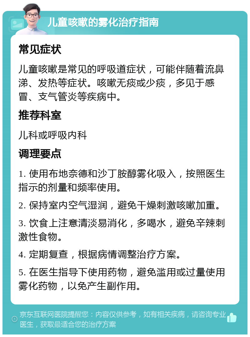 儿童咳嗽的雾化治疗指南 常见症状 儿童咳嗽是常见的呼吸道症状，可能伴随着流鼻涕、发热等症状。咳嗽无痰或少痰，多见于感冒、支气管炎等疾病中。 推荐科室 儿科或呼吸内科 调理要点 1. 使用布地奈德和沙丁胺醇雾化吸入，按照医生指示的剂量和频率使用。 2. 保持室内空气湿润，避免干燥刺激咳嗽加重。 3. 饮食上注意清淡易消化，多喝水，避免辛辣刺激性食物。 4. 定期复查，根据病情调整治疗方案。 5. 在医生指导下使用药物，避免滥用或过量使用雾化药物，以免产生副作用。