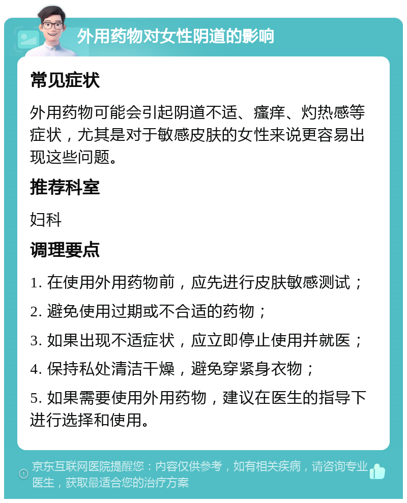 外用药物对女性阴道的影响 常见症状 外用药物可能会引起阴道不适、瘙痒、灼热感等症状，尤其是对于敏感皮肤的女性来说更容易出现这些问题。 推荐科室 妇科 调理要点 1. 在使用外用药物前，应先进行皮肤敏感测试； 2. 避免使用过期或不合适的药物； 3. 如果出现不适症状，应立即停止使用并就医； 4. 保持私处清洁干燥，避免穿紧身衣物； 5. 如果需要使用外用药物，建议在医生的指导下进行选择和使用。