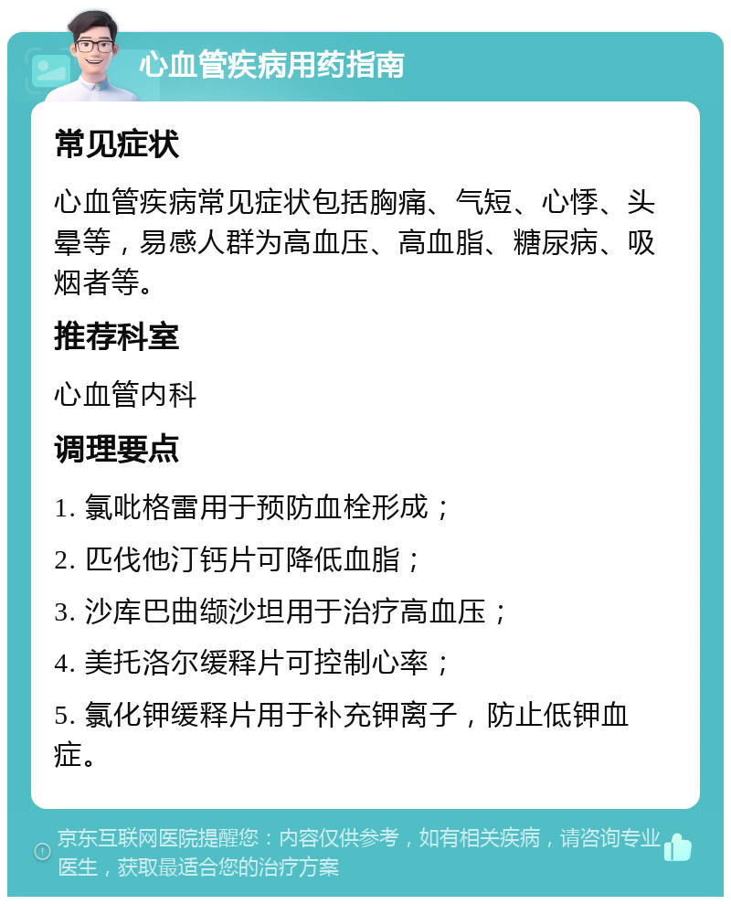 心血管疾病用药指南 常见症状 心血管疾病常见症状包括胸痛、气短、心悸、头晕等，易感人群为高血压、高血脂、糖尿病、吸烟者等。 推荐科室 心血管内科 调理要点 1. 氯吡格雷用于预防血栓形成； 2. 匹伐他汀钙片可降低血脂； 3. 沙库巴曲缬沙坦用于治疗高血压； 4. 美托洛尔缓释片可控制心率； 5. 氯化钾缓释片用于补充钾离子，防止低钾血症。