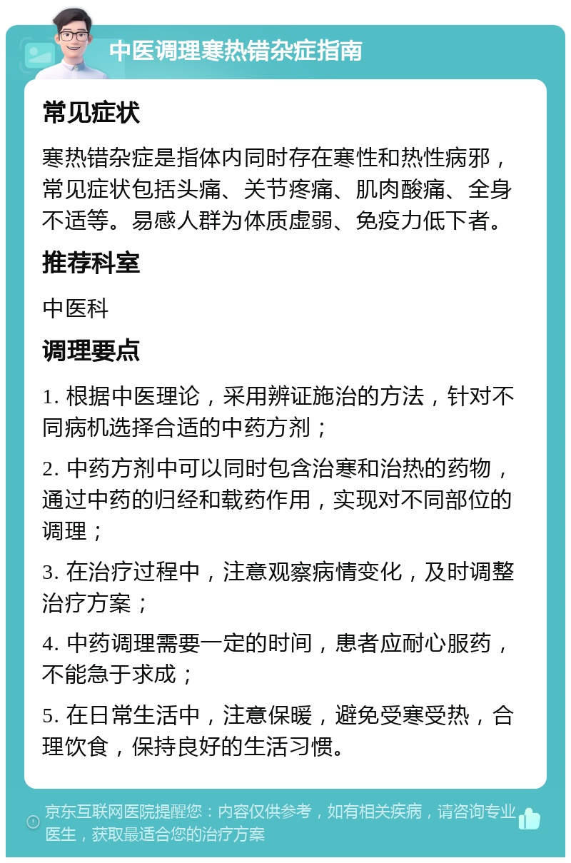 中医调理寒热错杂症指南 常见症状 寒热错杂症是指体内同时存在寒性和热性病邪，常见症状包括头痛、关节疼痛、肌肉酸痛、全身不适等。易感人群为体质虚弱、免疫力低下者。 推荐科室 中医科 调理要点 1. 根据中医理论，采用辨证施治的方法，针对不同病机选择合适的中药方剂； 2. 中药方剂中可以同时包含治寒和治热的药物，通过中药的归经和载药作用，实现对不同部位的调理； 3. 在治疗过程中，注意观察病情变化，及时调整治疗方案； 4. 中药调理需要一定的时间，患者应耐心服药，不能急于求成； 5. 在日常生活中，注意保暖，避免受寒受热，合理饮食，保持良好的生活习惯。