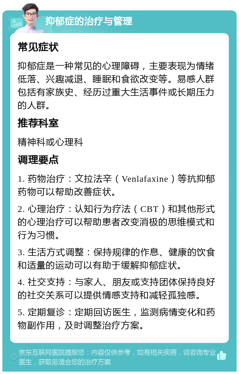 抑郁症的治疗与管理 常见症状 抑郁症是一种常见的心理障碍，主要表现为情绪低落、兴趣减退、睡眠和食欲改变等。易感人群包括有家族史、经历过重大生活事件或长期压力的人群。 推荐科室 精神科或心理科 调理要点 1. 药物治疗：文拉法辛（Venlafaxine）等抗抑郁药物可以帮助改善症状。 2. 心理治疗：认知行为疗法（CBT）和其他形式的心理治疗可以帮助患者改变消极的思维模式和行为习惯。 3. 生活方式调整：保持规律的作息、健康的饮食和适量的运动可以有助于缓解抑郁症状。 4. 社交支持：与家人、朋友或支持团体保持良好的社交关系可以提供情感支持和减轻孤独感。 5. 定期复诊：定期回访医生，监测病情变化和药物副作用，及时调整治疗方案。