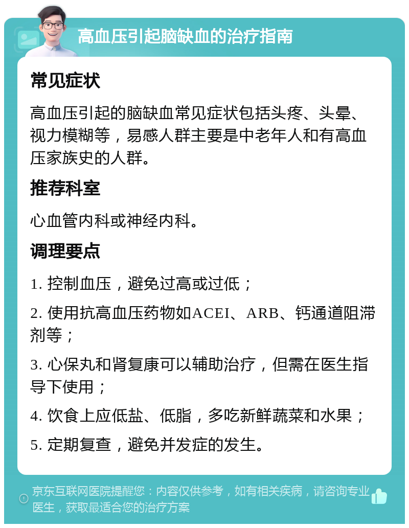 高血压引起脑缺血的治疗指南 常见症状 高血压引起的脑缺血常见症状包括头疼、头晕、视力模糊等，易感人群主要是中老年人和有高血压家族史的人群。 推荐科室 心血管内科或神经内科。 调理要点 1. 控制血压，避免过高或过低； 2. 使用抗高血压药物如ACEI、ARB、钙通道阻滞剂等； 3. 心保丸和肾复康可以辅助治疗，但需在医生指导下使用； 4. 饮食上应低盐、低脂，多吃新鲜蔬菜和水果； 5. 定期复查，避免并发症的发生。