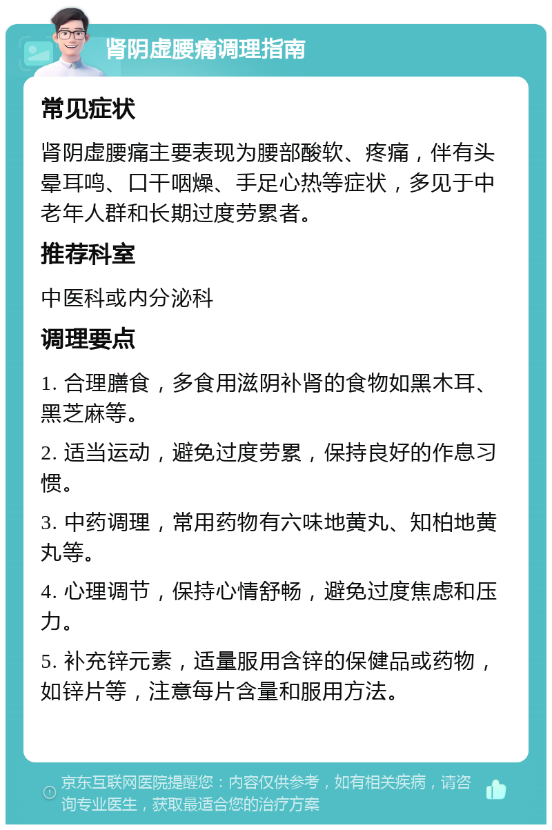 肾阴虚腰痛调理指南 常见症状 肾阴虚腰痛主要表现为腰部酸软、疼痛，伴有头晕耳鸣、口干咽燥、手足心热等症状，多见于中老年人群和长期过度劳累者。 推荐科室 中医科或内分泌科 调理要点 1. 合理膳食，多食用滋阴补肾的食物如黑木耳、黑芝麻等。 2. 适当运动，避免过度劳累，保持良好的作息习惯。 3. 中药调理，常用药物有六味地黄丸、知柏地黄丸等。 4. 心理调节，保持心情舒畅，避免过度焦虑和压力。 5. 补充锌元素，适量服用含锌的保健品或药物，如锌片等，注意每片含量和服用方法。