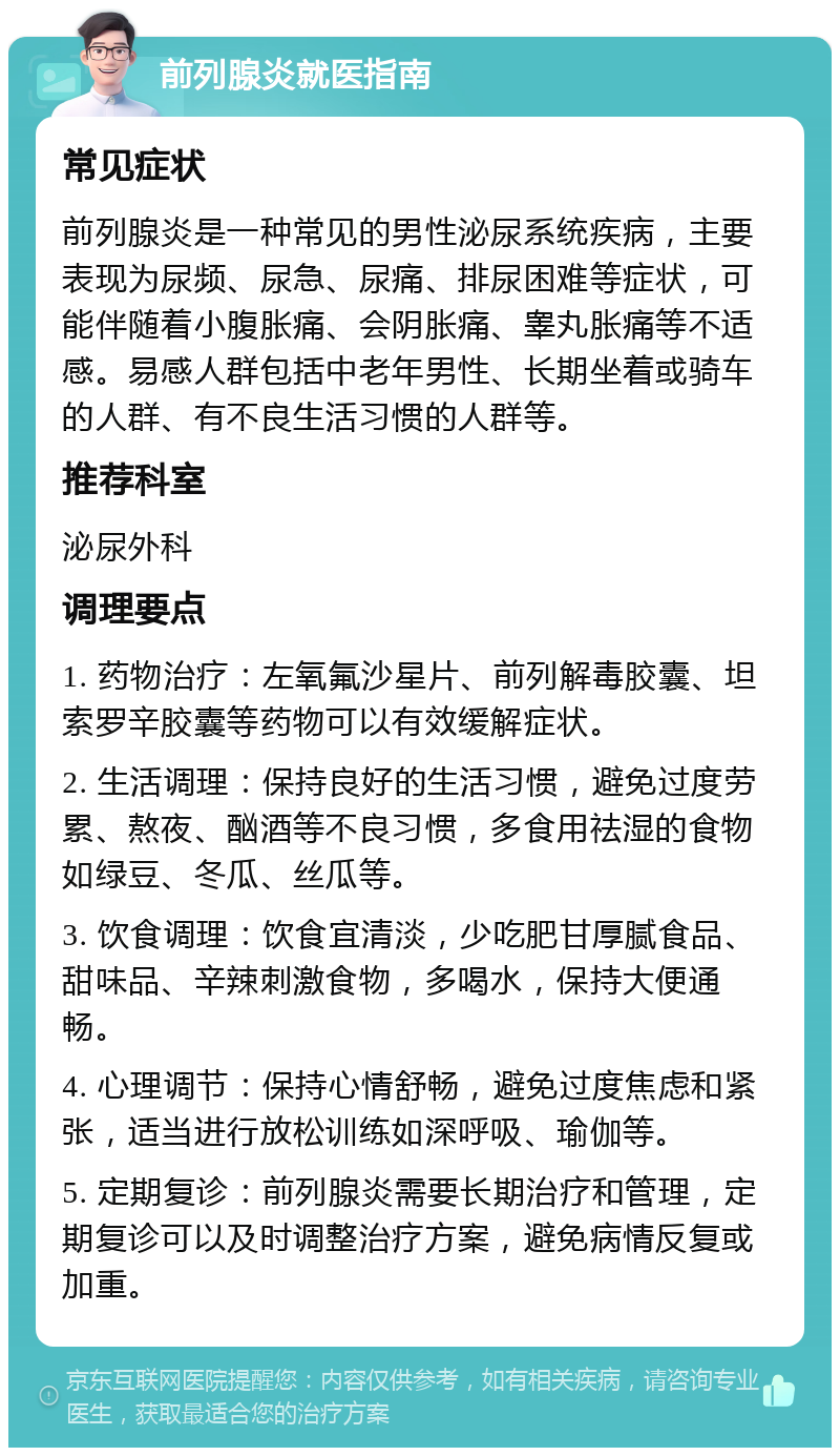 前列腺炎就医指南 常见症状 前列腺炎是一种常见的男性泌尿系统疾病，主要表现为尿频、尿急、尿痛、排尿困难等症状，可能伴随着小腹胀痛、会阴胀痛、睾丸胀痛等不适感。易感人群包括中老年男性、长期坐着或骑车的人群、有不良生活习惯的人群等。 推荐科室 泌尿外科 调理要点 1. 药物治疗：左氧氟沙星片、前列解毒胶囊、坦索罗辛胶囊等药物可以有效缓解症状。 2. 生活调理：保持良好的生活习惯，避免过度劳累、熬夜、酗酒等不良习惯，多食用祛湿的食物如绿豆、冬瓜、丝瓜等。 3. 饮食调理：饮食宜清淡，少吃肥甘厚腻食品、甜味品、辛辣刺激食物，多喝水，保持大便通畅。 4. 心理调节：保持心情舒畅，避免过度焦虑和紧张，适当进行放松训练如深呼吸、瑜伽等。 5. 定期复诊：前列腺炎需要长期治疗和管理，定期复诊可以及时调整治疗方案，避免病情反复或加重。