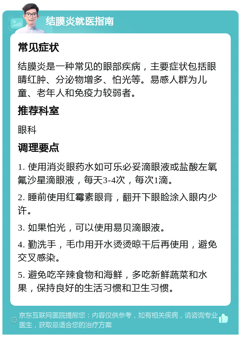 结膜炎就医指南 常见症状 结膜炎是一种常见的眼部疾病，主要症状包括眼睛红肿、分泌物增多、怕光等。易感人群为儿童、老年人和免疫力较弱者。 推荐科室 眼科 调理要点 1. 使用消炎眼药水如可乐必妥滴眼液或盐酸左氧氟沙星滴眼液，每天3-4次，每次1滴。 2. 睡前使用红霉素眼膏，翻开下眼睑涂入眼内少许。 3. 如果怕光，可以使用易贝滴眼液。 4. 勤洗手，毛巾用开水烫烫晾干后再使用，避免交叉感染。 5. 避免吃辛辣食物和海鲜，多吃新鲜蔬菜和水果，保持良好的生活习惯和卫生习惯。