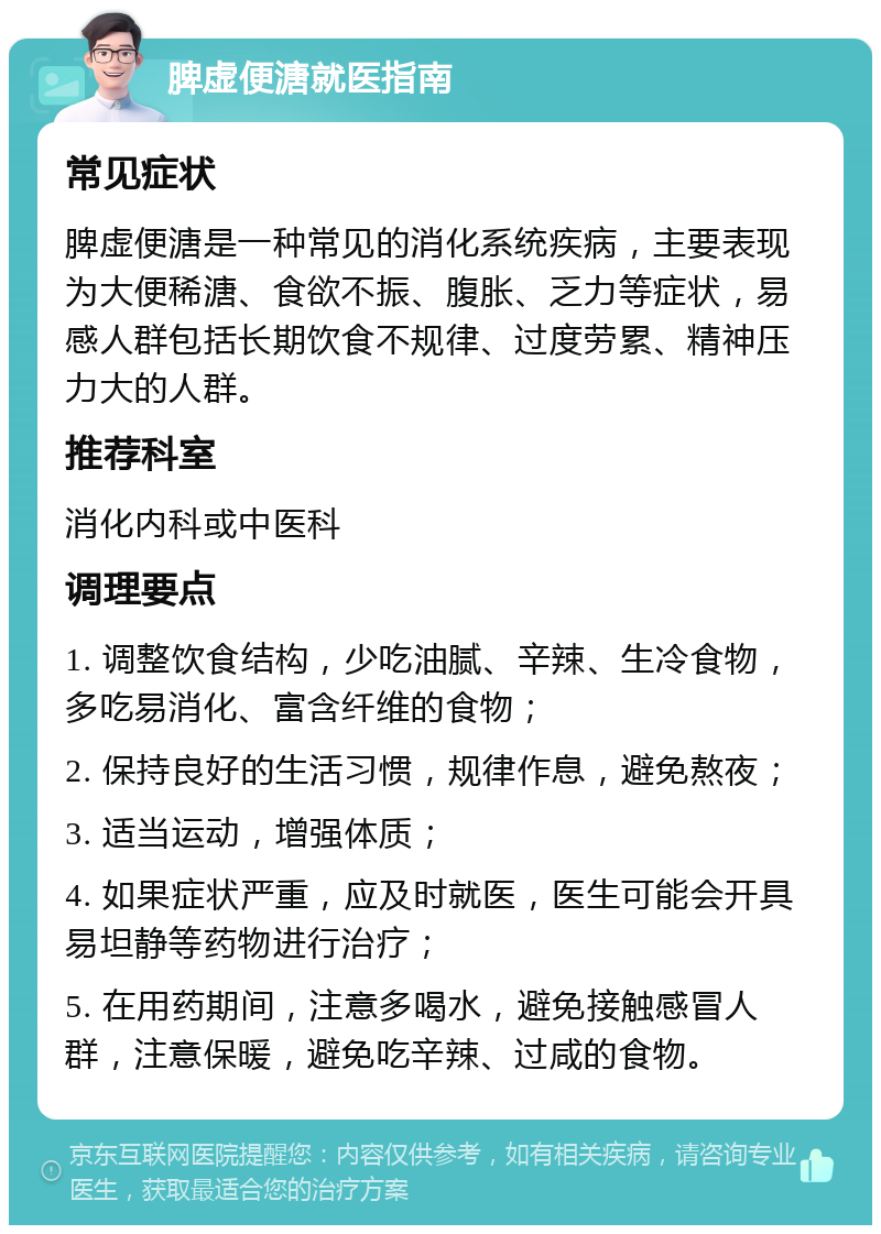 脾虚便溏就医指南 常见症状 脾虚便溏是一种常见的消化系统疾病，主要表现为大便稀溏、食欲不振、腹胀、乏力等症状，易感人群包括长期饮食不规律、过度劳累、精神压力大的人群。 推荐科室 消化内科或中医科 调理要点 1. 调整饮食结构，少吃油腻、辛辣、生冷食物，多吃易消化、富含纤维的食物； 2. 保持良好的生活习惯，规律作息，避免熬夜； 3. 适当运动，增强体质； 4. 如果症状严重，应及时就医，医生可能会开具易坦静等药物进行治疗； 5. 在用药期间，注意多喝水，避免接触感冒人群，注意保暖，避免吃辛辣、过咸的食物。