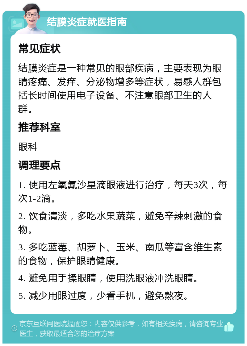 结膜炎症就医指南 常见症状 结膜炎症是一种常见的眼部疾病，主要表现为眼睛疼痛、发痒、分泌物增多等症状，易感人群包括长时间使用电子设备、不注意眼部卫生的人群。 推荐科室 眼科 调理要点 1. 使用左氧氟沙星滴眼液进行治疗，每天3次，每次1-2滴。 2. 饮食清淡，多吃水果蔬菜，避免辛辣刺激的食物。 3. 多吃蓝莓、胡萝卜、玉米、南瓜等富含维生素的食物，保护眼睛健康。 4. 避免用手揉眼睛，使用洗眼液冲洗眼睛。 5. 减少用眼过度，少看手机，避免熬夜。