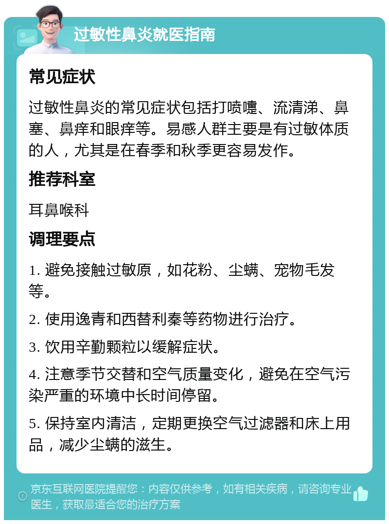 过敏性鼻炎就医指南 常见症状 过敏性鼻炎的常见症状包括打喷嚏、流清涕、鼻塞、鼻痒和眼痒等。易感人群主要是有过敏体质的人，尤其是在春季和秋季更容易发作。 推荐科室 耳鼻喉科 调理要点 1. 避免接触过敏原，如花粉、尘螨、宠物毛发等。 2. 使用逸青和西替利秦等药物进行治疗。 3. 饮用辛勤颗粒以缓解症状。 4. 注意季节交替和空气质量变化，避免在空气污染严重的环境中长时间停留。 5. 保持室内清洁，定期更换空气过滤器和床上用品，减少尘螨的滋生。