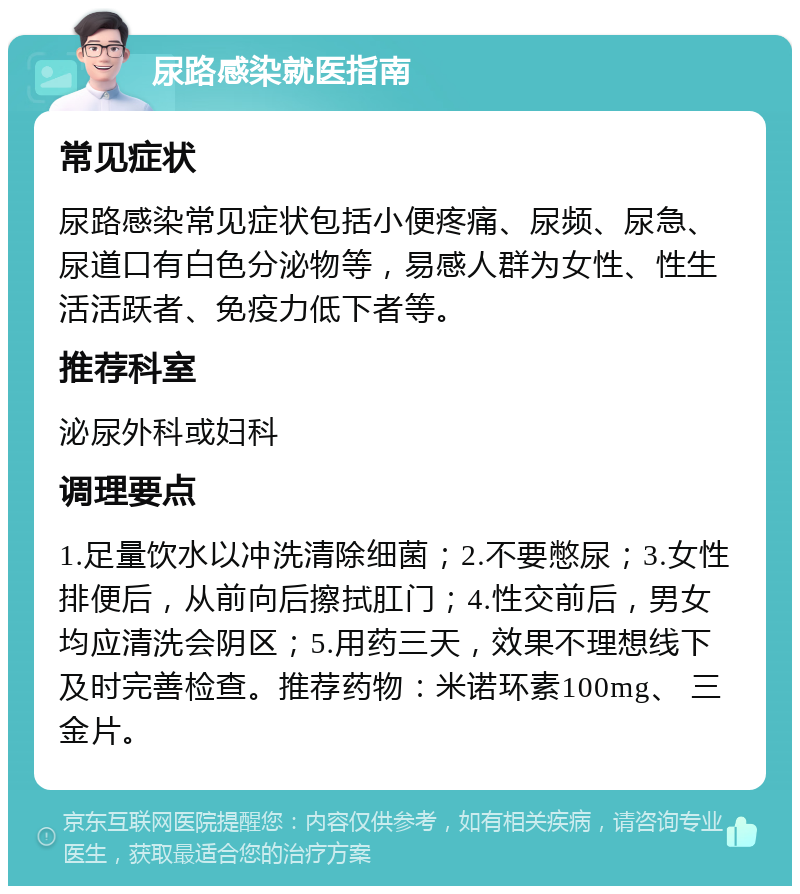 尿路感染就医指南 常见症状 尿路感染常见症状包括小便疼痛、尿频、尿急、尿道口有白色分泌物等，易感人群为女性、性生活活跃者、免疫力低下者等。 推荐科室 泌尿外科或妇科 调理要点 1.足量饮水以冲洗清除细菌；2.不要憋尿；3.女性排便后，从前向后擦拭肛门；4.性交前后，男女均应清洗会阴区；5.用药三天，效果不理想线下及时完善检查。推荐药物：米诺环素100mg、 三金片。