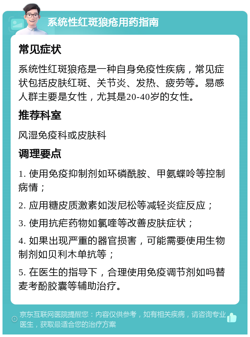 系统性红斑狼疮用药指南 常见症状 系统性红斑狼疮是一种自身免疫性疾病，常见症状包括皮肤红斑、关节炎、发热、疲劳等。易感人群主要是女性，尤其是20-40岁的女性。 推荐科室 风湿免疫科或皮肤科 调理要点 1. 使用免疫抑制剂如环磷酰胺、甲氨蝶呤等控制病情； 2. 应用糖皮质激素如泼尼松等减轻炎症反应； 3. 使用抗疟药物如氯喹等改善皮肤症状； 4. 如果出现严重的器官损害，可能需要使用生物制剂如贝利木单抗等； 5. 在医生的指导下，合理使用免疫调节剂如吗替麦考酚胶囊等辅助治疗。