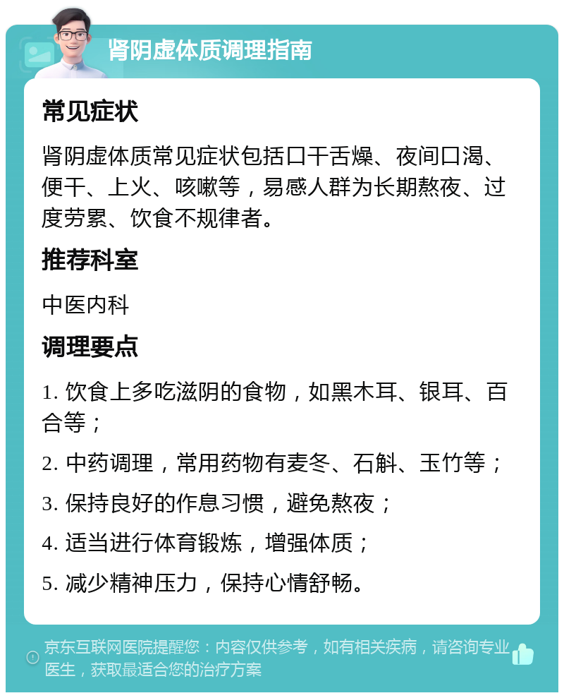 肾阴虚体质调理指南 常见症状 肾阴虚体质常见症状包括口干舌燥、夜间口渴、便干、上火、咳嗽等，易感人群为长期熬夜、过度劳累、饮食不规律者。 推荐科室 中医内科 调理要点 1. 饮食上多吃滋阴的食物，如黑木耳、银耳、百合等； 2. 中药调理，常用药物有麦冬、石斛、玉竹等； 3. 保持良好的作息习惯，避免熬夜； 4. 适当进行体育锻炼，增强体质； 5. 减少精神压力，保持心情舒畅。