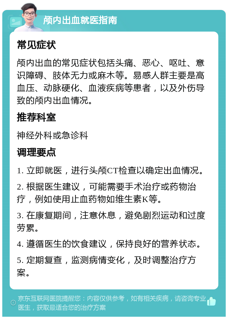 颅内出血就医指南 常见症状 颅内出血的常见症状包括头痛、恶心、呕吐、意识障碍、肢体无力或麻木等。易感人群主要是高血压、动脉硬化、血液疾病等患者，以及外伤导致的颅内出血情况。 推荐科室 神经外科或急诊科 调理要点 1. 立即就医，进行头颅CT检查以确定出血情况。 2. 根据医生建议，可能需要手术治疗或药物治疗，例如使用止血药物如维生素K等。 3. 在康复期间，注意休息，避免剧烈运动和过度劳累。 4. 遵循医生的饮食建议，保持良好的营养状态。 5. 定期复查，监测病情变化，及时调整治疗方案。