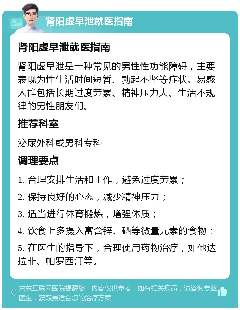 肾阳虚早泄就医指南 肾阳虚早泄就医指南 肾阳虚早泄是一种常见的男性性功能障碍，主要表现为性生活时间短暂、勃起不坚等症状。易感人群包括长期过度劳累、精神压力大、生活不规律的男性朋友们。 推荐科室 泌尿外科或男科专科 调理要点 1. 合理安排生活和工作，避免过度劳累； 2. 保持良好的心态，减少精神压力； 3. 适当进行体育锻炼，增强体质； 4. 饮食上多摄入富含锌、硒等微量元素的食物； 5. 在医生的指导下，合理使用药物治疗，如他达拉非、帕罗西汀等。