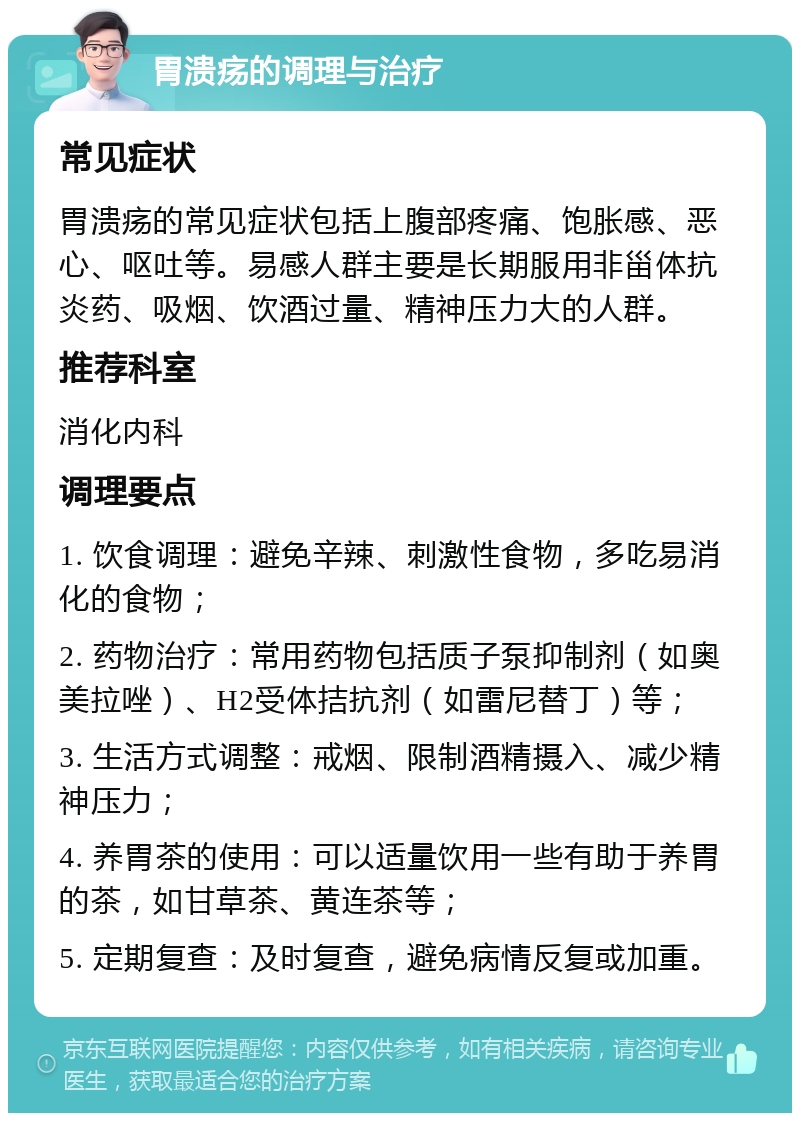 胃溃疡的调理与治疗 常见症状 胃溃疡的常见症状包括上腹部疼痛、饱胀感、恶心、呕吐等。易感人群主要是长期服用非甾体抗炎药、吸烟、饮酒过量、精神压力大的人群。 推荐科室 消化内科 调理要点 1. 饮食调理：避免辛辣、刺激性食物，多吃易消化的食物； 2. 药物治疗：常用药物包括质子泵抑制剂（如奥美拉唑）、H2受体拮抗剂（如雷尼替丁）等； 3. 生活方式调整：戒烟、限制酒精摄入、减少精神压力； 4. 养胃茶的使用：可以适量饮用一些有助于养胃的茶，如甘草茶、黄连茶等； 5. 定期复查：及时复查，避免病情反复或加重。