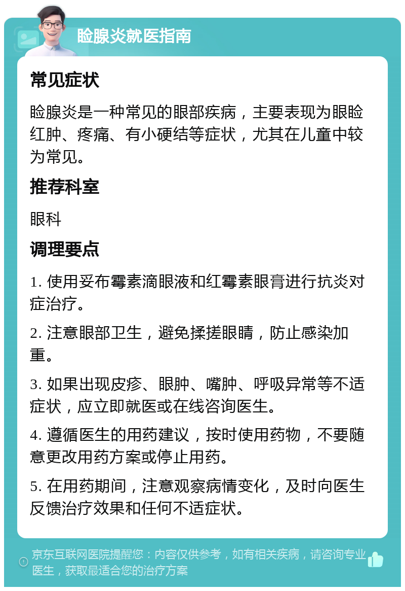 睑腺炎就医指南 常见症状 睑腺炎是一种常见的眼部疾病，主要表现为眼睑红肿、疼痛、有小硬结等症状，尤其在儿童中较为常见。 推荐科室 眼科 调理要点 1. 使用妥布霉素滴眼液和红霉素眼膏进行抗炎对症治疗。 2. 注意眼部卫生，避免揉搓眼睛，防止感染加重。 3. 如果出现皮疹、眼肿、嘴肿、呼吸异常等不适症状，应立即就医或在线咨询医生。 4. 遵循医生的用药建议，按时使用药物，不要随意更改用药方案或停止用药。 5. 在用药期间，注意观察病情变化，及时向医生反馈治疗效果和任何不适症状。