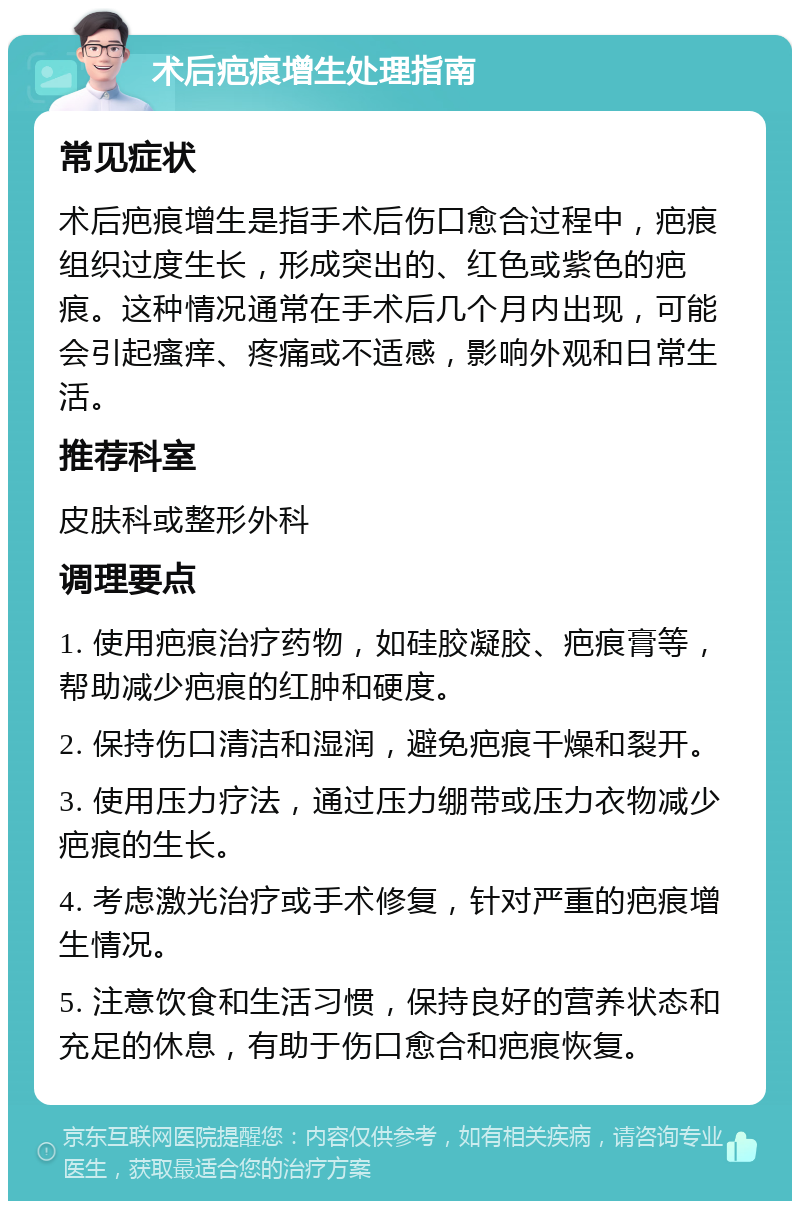 术后疤痕增生处理指南 常见症状 术后疤痕增生是指手术后伤口愈合过程中，疤痕组织过度生长，形成突出的、红色或紫色的疤痕。这种情况通常在手术后几个月内出现，可能会引起瘙痒、疼痛或不适感，影响外观和日常生活。 推荐科室 皮肤科或整形外科 调理要点 1. 使用疤痕治疗药物，如硅胶凝胶、疤痕膏等，帮助减少疤痕的红肿和硬度。 2. 保持伤口清洁和湿润，避免疤痕干燥和裂开。 3. 使用压力疗法，通过压力绷带或压力衣物减少疤痕的生长。 4. 考虑激光治疗或手术修复，针对严重的疤痕增生情况。 5. 注意饮食和生活习惯，保持良好的营养状态和充足的休息，有助于伤口愈合和疤痕恢复。