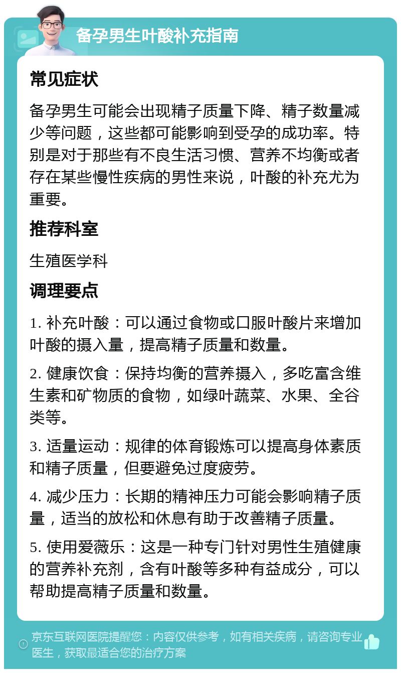 备孕男生叶酸补充指南 常见症状 备孕男生可能会出现精子质量下降、精子数量减少等问题，这些都可能影响到受孕的成功率。特别是对于那些有不良生活习惯、营养不均衡或者存在某些慢性疾病的男性来说，叶酸的补充尤为重要。 推荐科室 生殖医学科 调理要点 1. 补充叶酸：可以通过食物或口服叶酸片来增加叶酸的摄入量，提高精子质量和数量。 2. 健康饮食：保持均衡的营养摄入，多吃富含维生素和矿物质的食物，如绿叶蔬菜、水果、全谷类等。 3. 适量运动：规律的体育锻炼可以提高身体素质和精子质量，但要避免过度疲劳。 4. 减少压力：长期的精神压力可能会影响精子质量，适当的放松和休息有助于改善精子质量。 5. 使用爱薇乐：这是一种专门针对男性生殖健康的营养补充剂，含有叶酸等多种有益成分，可以帮助提高精子质量和数量。