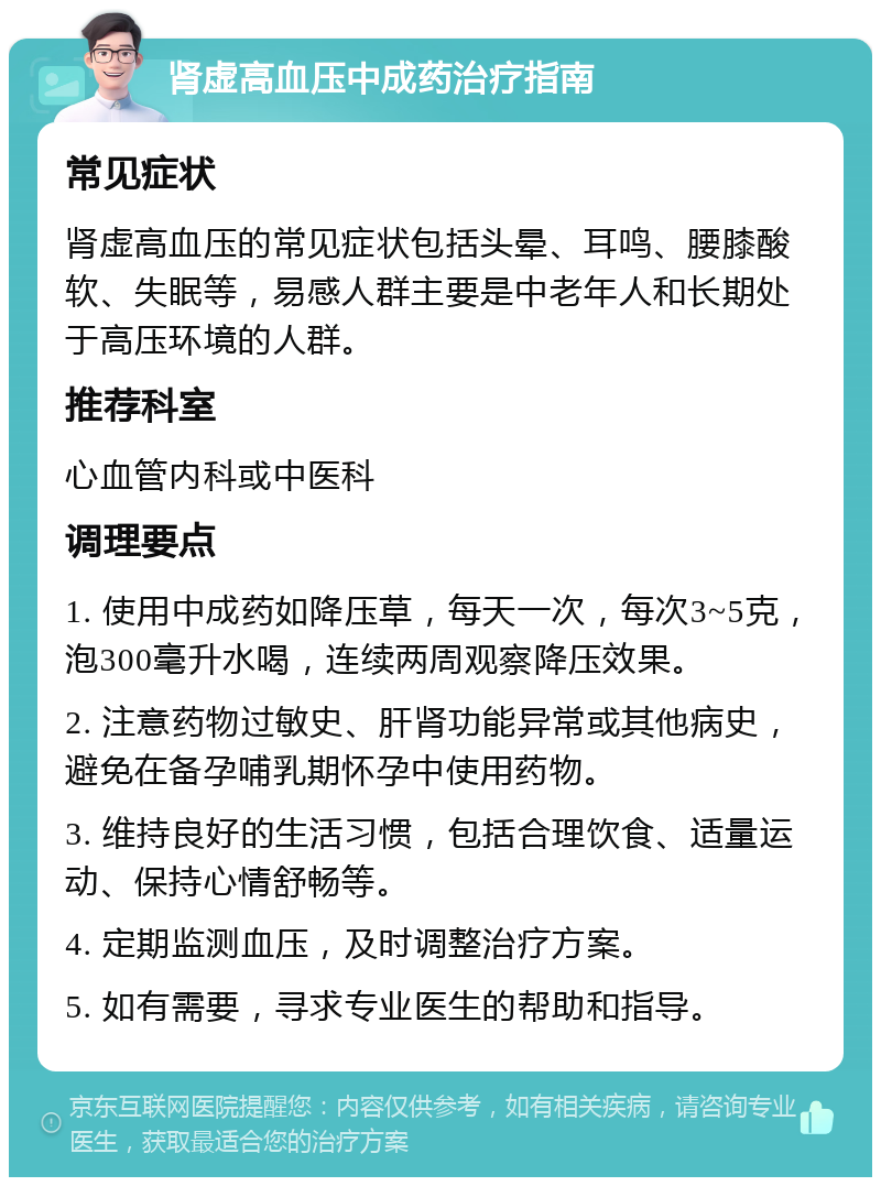 肾虚高血压中成药治疗指南 常见症状 肾虚高血压的常见症状包括头晕、耳鸣、腰膝酸软、失眠等，易感人群主要是中老年人和长期处于高压环境的人群。 推荐科室 心血管内科或中医科 调理要点 1. 使用中成药如降压草，每天一次，每次3~5克，泡300毫升水喝，连续两周观察降压效果。 2. 注意药物过敏史、肝肾功能异常或其他病史，避免在备孕哺乳期怀孕中使用药物。 3. 维持良好的生活习惯，包括合理饮食、适量运动、保持心情舒畅等。 4. 定期监测血压，及时调整治疗方案。 5. 如有需要，寻求专业医生的帮助和指导。