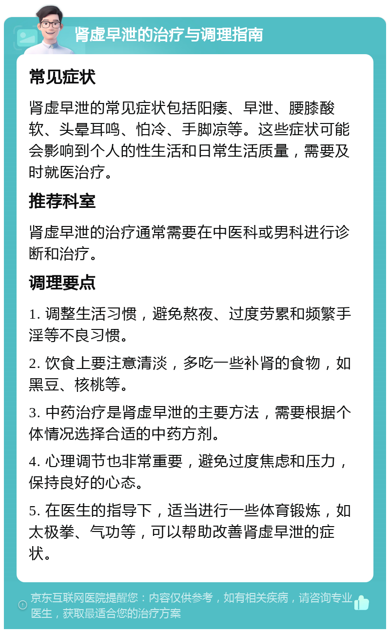 肾虚早泄的治疗与调理指南 常见症状 肾虚早泄的常见症状包括阳痿、早泄、腰膝酸软、头晕耳鸣、怕冷、手脚凉等。这些症状可能会影响到个人的性生活和日常生活质量，需要及时就医治疗。 推荐科室 肾虚早泄的治疗通常需要在中医科或男科进行诊断和治疗。 调理要点 1. 调整生活习惯，避免熬夜、过度劳累和频繁手淫等不良习惯。 2. 饮食上要注意清淡，多吃一些补肾的食物，如黑豆、核桃等。 3. 中药治疗是肾虚早泄的主要方法，需要根据个体情况选择合适的中药方剂。 4. 心理调节也非常重要，避免过度焦虑和压力，保持良好的心态。 5. 在医生的指导下，适当进行一些体育锻炼，如太极拳、气功等，可以帮助改善肾虚早泄的症状。