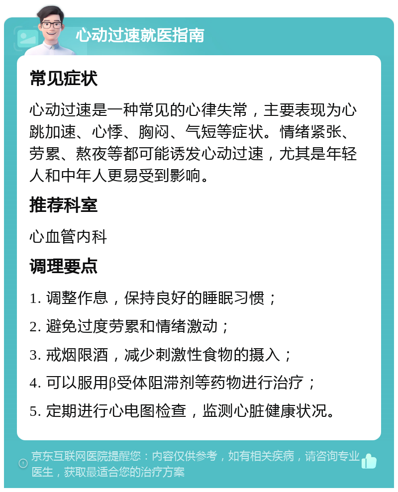 心动过速就医指南 常见症状 心动过速是一种常见的心律失常，主要表现为心跳加速、心悸、胸闷、气短等症状。情绪紧张、劳累、熬夜等都可能诱发心动过速，尤其是年轻人和中年人更易受到影响。 推荐科室 心血管内科 调理要点 1. 调整作息，保持良好的睡眠习惯； 2. 避免过度劳累和情绪激动； 3. 戒烟限酒，减少刺激性食物的摄入； 4. 可以服用β受体阻滞剂等药物进行治疗； 5. 定期进行心电图检查，监测心脏健康状况。