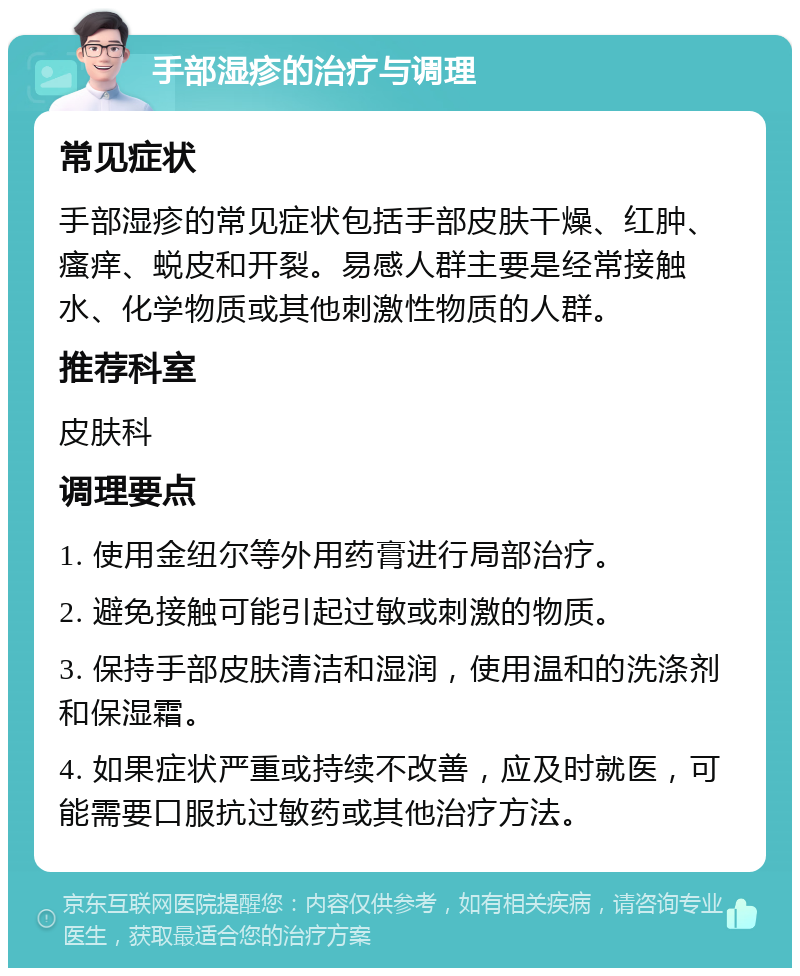 手部湿疹的治疗与调理 常见症状 手部湿疹的常见症状包括手部皮肤干燥、红肿、瘙痒、蜕皮和开裂。易感人群主要是经常接触水、化学物质或其他刺激性物质的人群。 推荐科室 皮肤科 调理要点 1. 使用金纽尔等外用药膏进行局部治疗。 2. 避免接触可能引起过敏或刺激的物质。 3. 保持手部皮肤清洁和湿润，使用温和的洗涤剂和保湿霜。 4. 如果症状严重或持续不改善，应及时就医，可能需要口服抗过敏药或其他治疗方法。