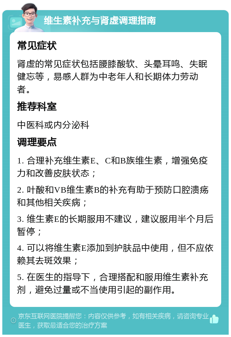 维生素补充与肾虚调理指南 常见症状 肾虚的常见症状包括腰膝酸软、头晕耳鸣、失眠健忘等，易感人群为中老年人和长期体力劳动者。 推荐科室 中医科或内分泌科 调理要点 1. 合理补充维生素E、C和B族维生素，增强免疫力和改善皮肤状态； 2. 叶酸和VB维生素B的补充有助于预防口腔溃疡和其他相关疾病； 3. 维生素E的长期服用不建议，建议服用半个月后暂停； 4. 可以将维生素E添加到护肤品中使用，但不应依赖其去斑效果； 5. 在医生的指导下，合理搭配和服用维生素补充剂，避免过量或不当使用引起的副作用。