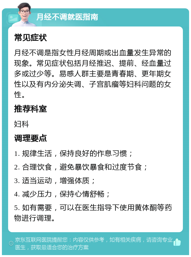 月经不调就医指南 常见症状 月经不调是指女性月经周期或出血量发生异常的现象。常见症状包括月经推迟、提前、经血量过多或过少等。易感人群主要是青春期、更年期女性以及有内分泌失调、子宫肌瘤等妇科问题的女性。 推荐科室 妇科 调理要点 1. 规律生活，保持良好的作息习惯； 2. 合理饮食，避免暴饮暴食和过度节食； 3. 适当运动，增强体质； 4. 减少压力，保持心情舒畅； 5. 如有需要，可以在医生指导下使用黄体酮等药物进行调理。