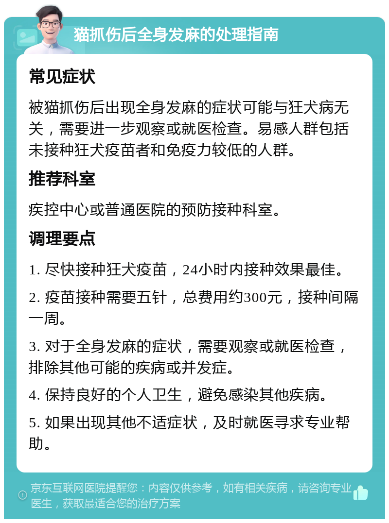 猫抓伤后全身发麻的处理指南 常见症状 被猫抓伤后出现全身发麻的症状可能与狂犬病无关，需要进一步观察或就医检查。易感人群包括未接种狂犬疫苗者和免疫力较低的人群。 推荐科室 疾控中心或普通医院的预防接种科室。 调理要点 1. 尽快接种狂犬疫苗，24小时内接种效果最佳。 2. 疫苗接种需要五针，总费用约300元，接种间隔一周。 3. 对于全身发麻的症状，需要观察或就医检查，排除其他可能的疾病或并发症。 4. 保持良好的个人卫生，避免感染其他疾病。 5. 如果出现其他不适症状，及时就医寻求专业帮助。