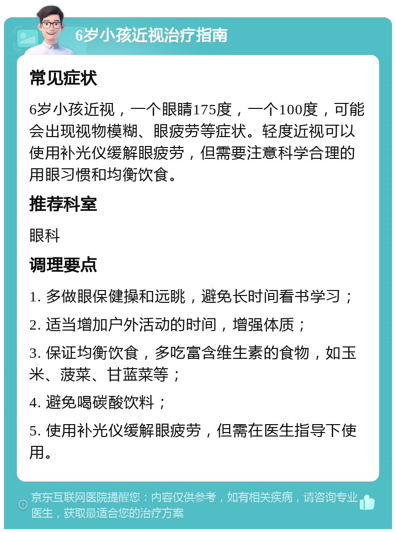 6岁小孩近视治疗指南 常见症状 6岁小孩近视，一个眼睛175度，一个100度，可能会出现视物模糊、眼疲劳等症状。轻度近视可以使用补光仪缓解眼疲劳，但需要注意科学合理的用眼习惯和均衡饮食。 推荐科室 眼科 调理要点 1. 多做眼保健操和远眺，避免长时间看书学习； 2. 适当增加户外活动的时间，增强体质； 3. 保证均衡饮食，多吃富含维生素的食物，如玉米、菠菜、甘蓝菜等； 4. 避免喝碳酸饮料； 5. 使用补光仪缓解眼疲劳，但需在医生指导下使用。