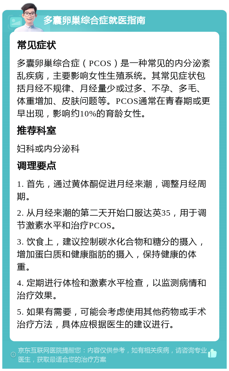 多囊卵巢综合症就医指南 常见症状 多囊卵巢综合症（PCOS）是一种常见的内分泌紊乱疾病，主要影响女性生殖系统。其常见症状包括月经不规律、月经量少或过多、不孕、多毛、体重增加、皮肤问题等。PCOS通常在青春期或更早出现，影响约10%的育龄女性。 推荐科室 妇科或内分泌科 调理要点 1. 首先，通过黄体酮促进月经来潮，调整月经周期。 2. 从月经来潮的第二天开始口服达英35，用于调节激素水平和治疗PCOS。 3. 饮食上，建议控制碳水化合物和糖分的摄入，增加蛋白质和健康脂肪的摄入，保持健康的体重。 4. 定期进行体检和激素水平检查，以监测病情和治疗效果。 5. 如果有需要，可能会考虑使用其他药物或手术治疗方法，具体应根据医生的建议进行。