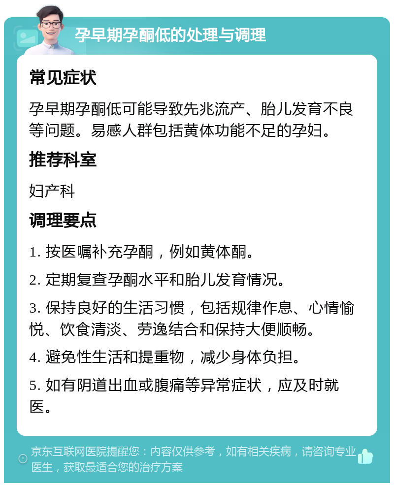 孕早期孕酮低的处理与调理 常见症状 孕早期孕酮低可能导致先兆流产、胎儿发育不良等问题。易感人群包括黄体功能不足的孕妇。 推荐科室 妇产科 调理要点 1. 按医嘱补充孕酮，例如黄体酮。 2. 定期复查孕酮水平和胎儿发育情况。 3. 保持良好的生活习惯，包括规律作息、心情愉悦、饮食清淡、劳逸结合和保持大便顺畅。 4. 避免性生活和提重物，减少身体负担。 5. 如有阴道出血或腹痛等异常症状，应及时就医。