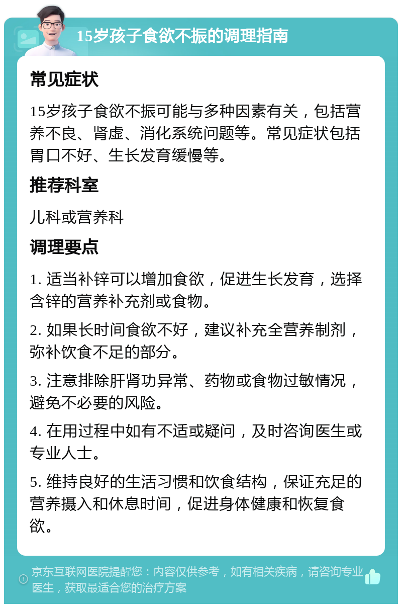 15岁孩子食欲不振的调理指南 常见症状 15岁孩子食欲不振可能与多种因素有关，包括营养不良、肾虚、消化系统问题等。常见症状包括胃口不好、生长发育缓慢等。 推荐科室 儿科或营养科 调理要点 1. 适当补锌可以增加食欲，促进生长发育，选择含锌的营养补充剂或食物。 2. 如果长时间食欲不好，建议补充全营养制剂，弥补饮食不足的部分。 3. 注意排除肝肾功异常、药物或食物过敏情况，避免不必要的风险。 4. 在用过程中如有不适或疑问，及时咨询医生或专业人士。 5. 维持良好的生活习惯和饮食结构，保证充足的营养摄入和休息时间，促进身体健康和恢复食欲。