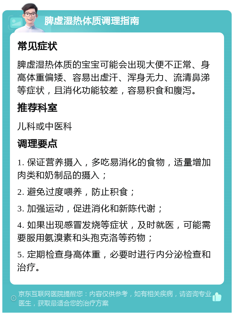 脾虚湿热体质调理指南 常见症状 脾虚湿热体质的宝宝可能会出现大便不正常、身高体重偏矮、容易出虚汗、浑身无力、流清鼻涕等症状，且消化功能较差，容易积食和腹泻。 推荐科室 儿科或中医科 调理要点 1. 保证营养摄入，多吃易消化的食物，适量增加肉类和奶制品的摄入； 2. 避免过度喂养，防止积食； 3. 加强运动，促进消化和新陈代谢； 4. 如果出现感冒发烧等症状，及时就医，可能需要服用氨溴素和头孢克洛等药物； 5. 定期检查身高体重，必要时进行内分泌检查和治疗。