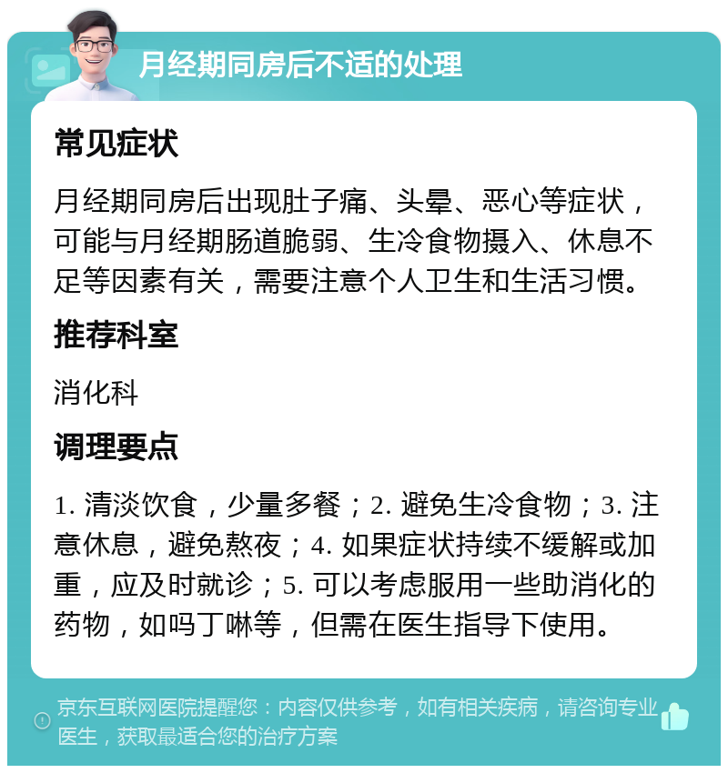 月经期同房后不适的处理 常见症状 月经期同房后出现肚子痛、头晕、恶心等症状，可能与月经期肠道脆弱、生冷食物摄入、休息不足等因素有关，需要注意个人卫生和生活习惯。 推荐科室 消化科 调理要点 1. 清淡饮食，少量多餐；2. 避免生冷食物；3. 注意休息，避免熬夜；4. 如果症状持续不缓解或加重，应及时就诊；5. 可以考虑服用一些助消化的药物，如吗丁啉等，但需在医生指导下使用。