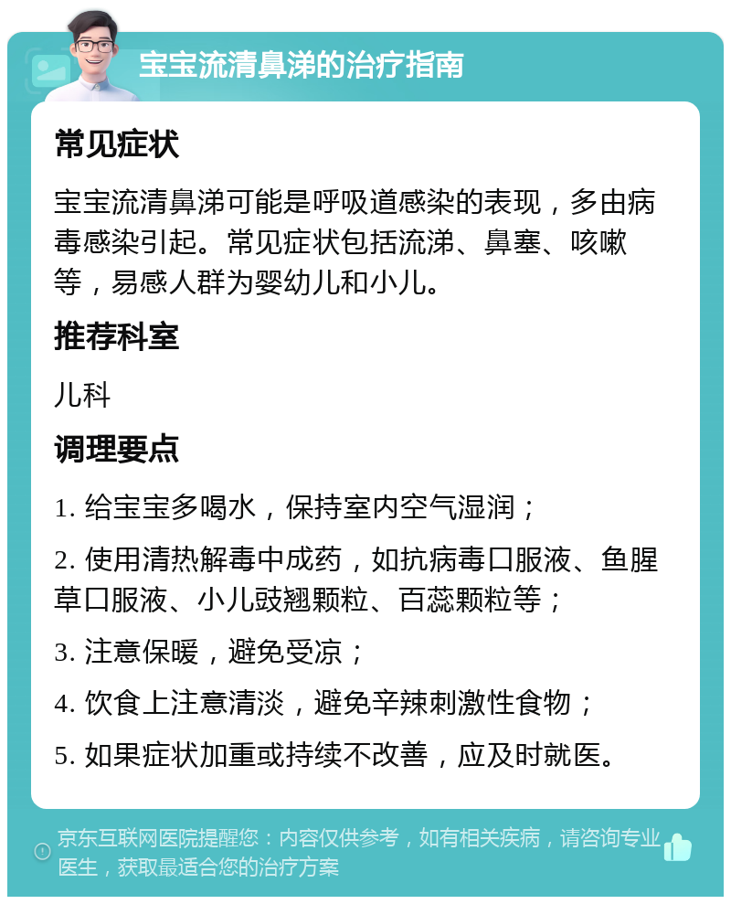 宝宝流清鼻涕的治疗指南 常见症状 宝宝流清鼻涕可能是呼吸道感染的表现，多由病毒感染引起。常见症状包括流涕、鼻塞、咳嗽等，易感人群为婴幼儿和小儿。 推荐科室 儿科 调理要点 1. 给宝宝多喝水，保持室内空气湿润； 2. 使用清热解毒中成药，如抗病毒口服液、鱼腥草口服液、小儿豉翘颗粒、百蕊颗粒等； 3. 注意保暖，避免受凉； 4. 饮食上注意清淡，避免辛辣刺激性食物； 5. 如果症状加重或持续不改善，应及时就医。