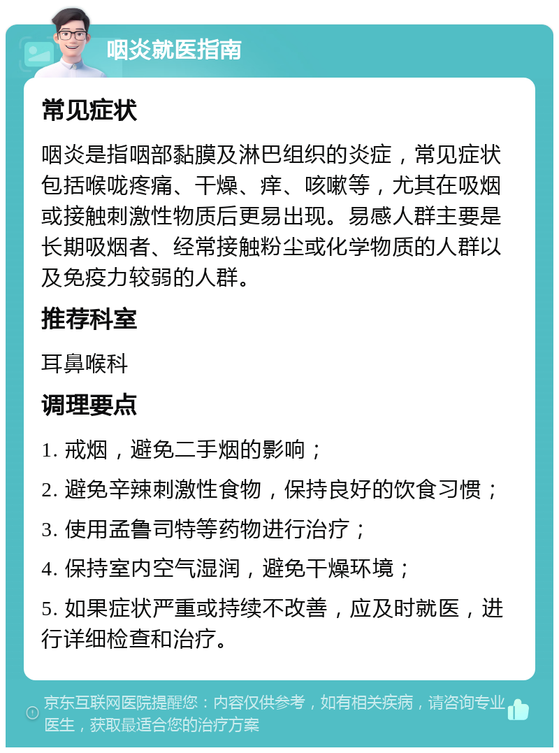 咽炎就医指南 常见症状 咽炎是指咽部黏膜及淋巴组织的炎症，常见症状包括喉咙疼痛、干燥、痒、咳嗽等，尤其在吸烟或接触刺激性物质后更易出现。易感人群主要是长期吸烟者、经常接触粉尘或化学物质的人群以及免疫力较弱的人群。 推荐科室 耳鼻喉科 调理要点 1. 戒烟，避免二手烟的影响； 2. 避免辛辣刺激性食物，保持良好的饮食习惯； 3. 使用孟鲁司特等药物进行治疗； 4. 保持室内空气湿润，避免干燥环境； 5. 如果症状严重或持续不改善，应及时就医，进行详细检查和治疗。