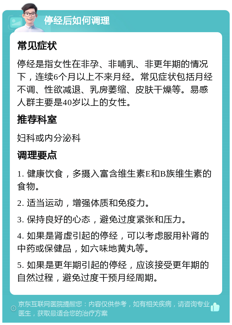 停经后如何调理 常见症状 停经是指女性在非孕、非哺乳、非更年期的情况下，连续6个月以上不来月经。常见症状包括月经不调、性欲减退、乳房萎缩、皮肤干燥等。易感人群主要是40岁以上的女性。 推荐科室 妇科或内分泌科 调理要点 1. 健康饮食，多摄入富含维生素E和B族维生素的食物。 2. 适当运动，增强体质和免疫力。 3. 保持良好的心态，避免过度紧张和压力。 4. 如果是肾虚引起的停经，可以考虑服用补肾的中药或保健品，如六味地黄丸等。 5. 如果是更年期引起的停经，应该接受更年期的自然过程，避免过度干预月经周期。