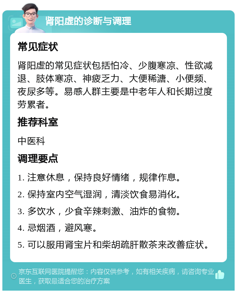 肾阳虚的诊断与调理 常见症状 肾阳虚的常见症状包括怕冷、少腹寒凉、性欲减退、肢体寒凉、神疲乏力、大便稀溏、小便频、夜尿多等。易感人群主要是中老年人和长期过度劳累者。 推荐科室 中医科 调理要点 1. 注意休息，保持良好情绪，规律作息。 2. 保持室内空气湿润，清淡饮食易消化。 3. 多饮水，少食辛辣刺激、油炸的食物。 4. 忌烟酒，避风寒。 5. 可以服用肾宝片和柴胡疏肝散茶来改善症状。