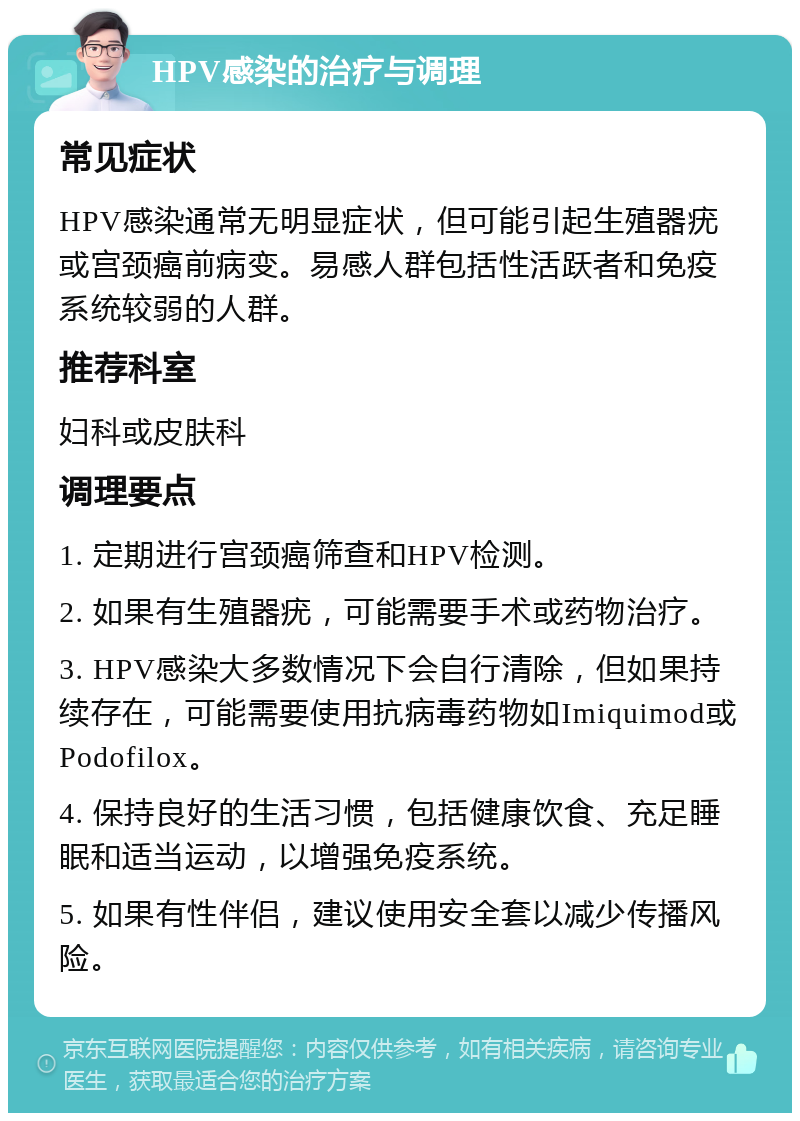 HPV感染的治疗与调理 常见症状 HPV感染通常无明显症状，但可能引起生殖器疣或宫颈癌前病变。易感人群包括性活跃者和免疫系统较弱的人群。 推荐科室 妇科或皮肤科 调理要点 1. 定期进行宫颈癌筛查和HPV检测。 2. 如果有生殖器疣，可能需要手术或药物治疗。 3. HPV感染大多数情况下会自行清除，但如果持续存在，可能需要使用抗病毒药物如Imiquimod或Podofilox。 4. 保持良好的生活习惯，包括健康饮食、充足睡眠和适当运动，以增强免疫系统。 5. 如果有性伴侣，建议使用安全套以减少传播风险。