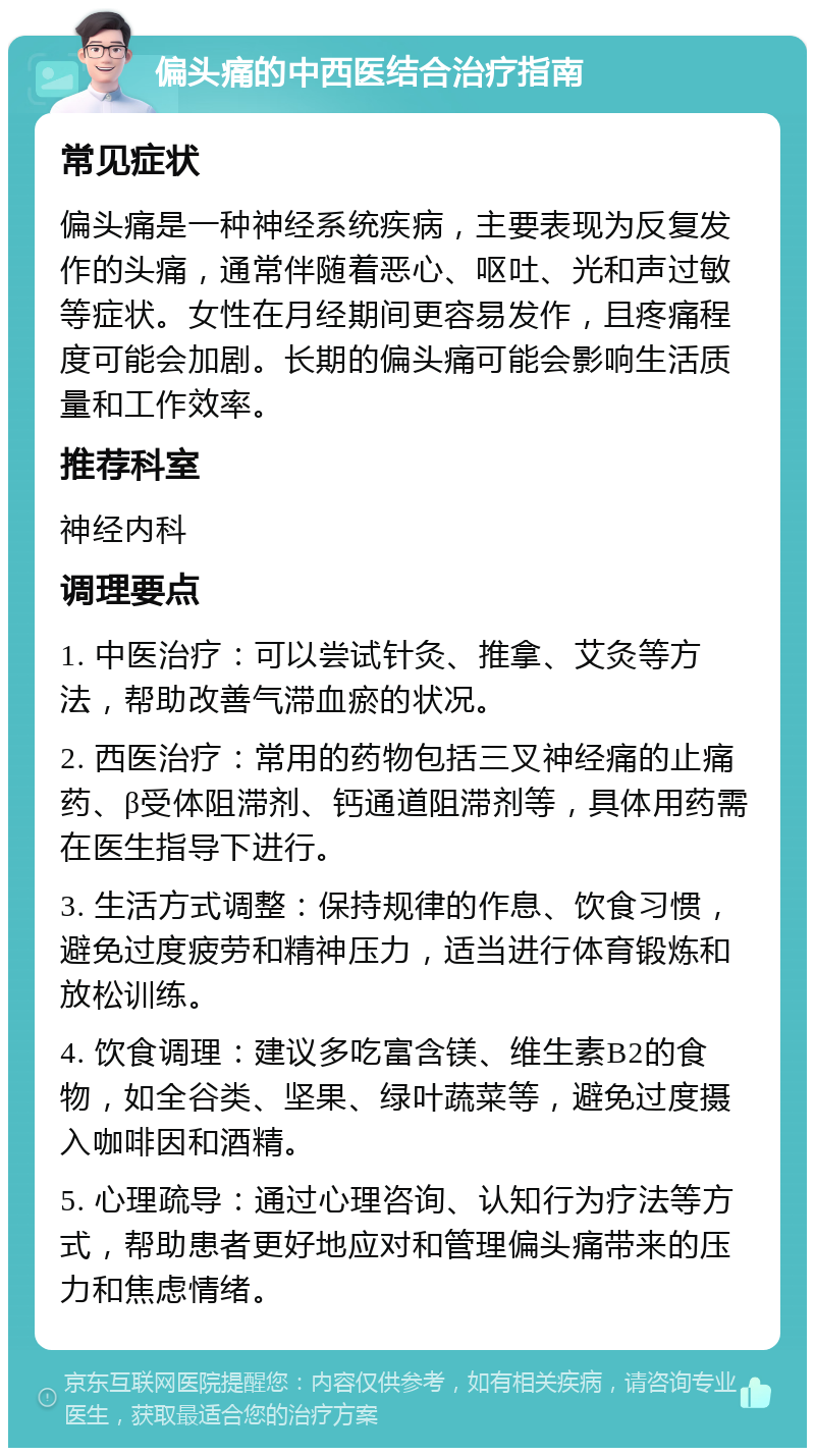 偏头痛的中西医结合治疗指南 常见症状 偏头痛是一种神经系统疾病，主要表现为反复发作的头痛，通常伴随着恶心、呕吐、光和声过敏等症状。女性在月经期间更容易发作，且疼痛程度可能会加剧。长期的偏头痛可能会影响生活质量和工作效率。 推荐科室 神经内科 调理要点 1. 中医治疗：可以尝试针灸、推拿、艾灸等方法，帮助改善气滞血瘀的状况。 2. 西医治疗：常用的药物包括三叉神经痛的止痛药、β受体阻滞剂、钙通道阻滞剂等，具体用药需在医生指导下进行。 3. 生活方式调整：保持规律的作息、饮食习惯，避免过度疲劳和精神压力，适当进行体育锻炼和放松训练。 4. 饮食调理：建议多吃富含镁、维生素B2的食物，如全谷类、坚果、绿叶蔬菜等，避免过度摄入咖啡因和酒精。 5. 心理疏导：通过心理咨询、认知行为疗法等方式，帮助患者更好地应对和管理偏头痛带来的压力和焦虑情绪。